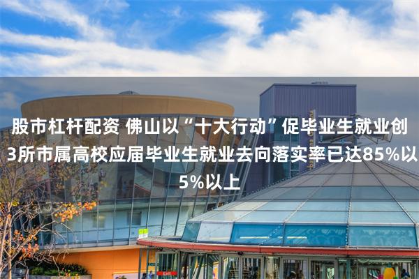 股市杠杆配资 佛山以“十大行动”促毕业生就业创业 3所市属高校应届毕业生就业去向落实率已达85%以上