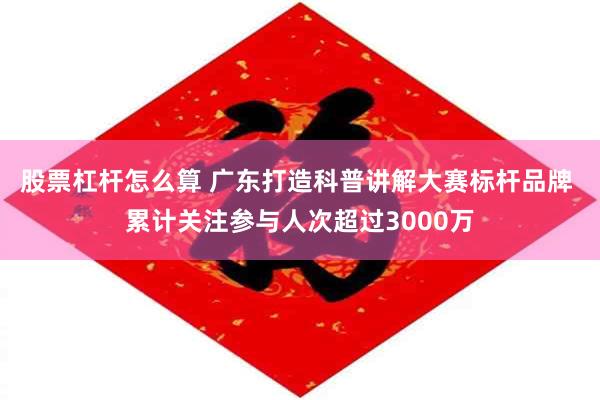 股票杠杆怎么算 广东打造科普讲解大赛标杆品牌 累计关注参与人次超过3000万