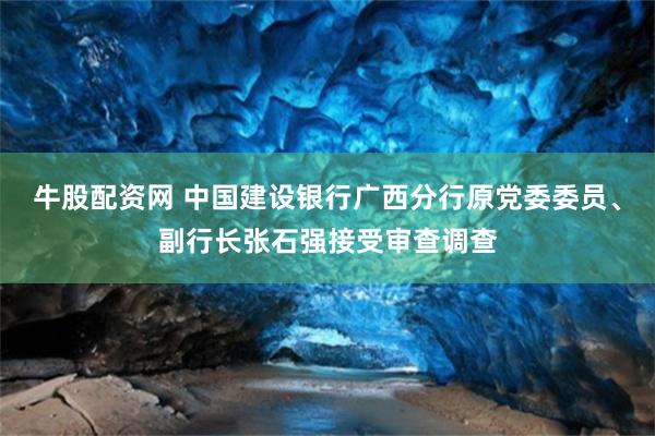 牛股配资网 中国建设银行广西分行原党委委员、副行长张石强接受审查调查