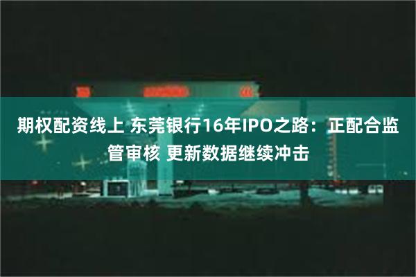 期权配资线上 东莞银行16年IPO之路：正配合监管审核 更新数据继续冲击