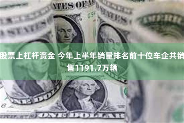 股票上杠杆资金 今年上半年销量排名前十位车企共销售1191.7万辆