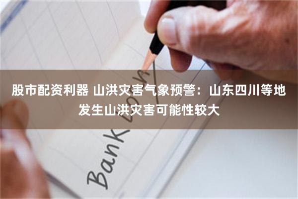 股市配资利器 山洪灾害气象预警：山东四川等地发生山洪灾害可能性较大