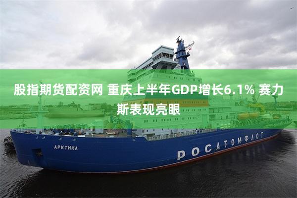 股指期货配资网 重庆上半年GDP增长6.1% 赛力斯表现亮眼