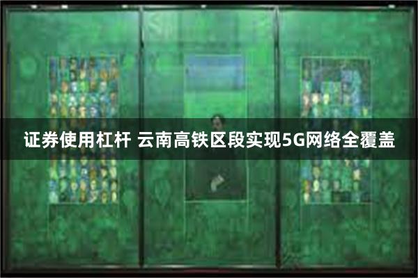 证券使用杠杆 云南高铁区段实现5G网络全覆盖