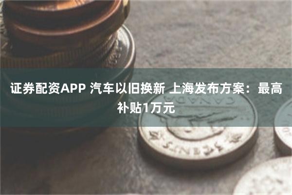 证券配资APP 汽车以旧换新 上海发布方案：最高补贴1万元