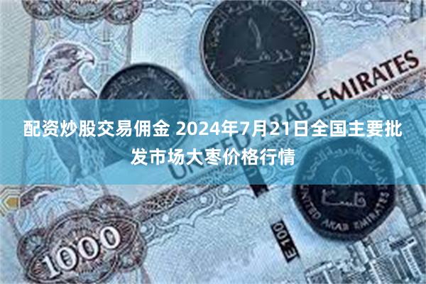 配资炒股交易佣金 2024年7月21日全国主要批发市场大枣价格行情