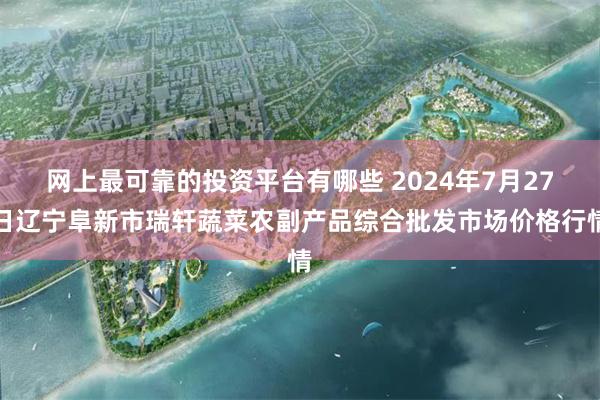 网上最可靠的投资平台有哪些 2024年7月27日辽宁阜新市瑞轩蔬菜农副产品综合批发市场价格行情