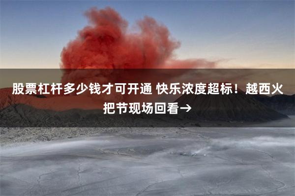 股票杠杆多少钱才可开通 快乐浓度超标！越西火把节现场回看→