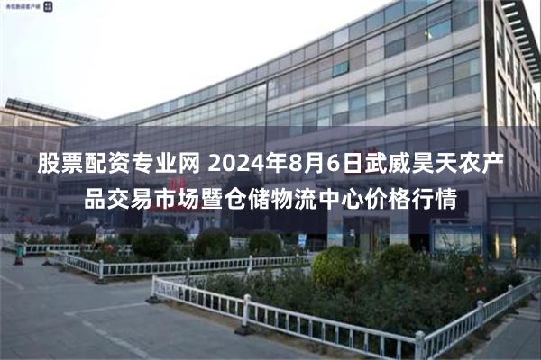 股票配资专业网 2024年8月6日武威昊天农产品交易市场暨仓储物流中心价格行情