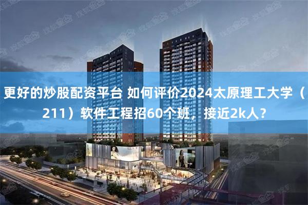 更好的炒股配资平台 如何评价2024太原理工大学（211）软件工程招60个班，接近2k人？