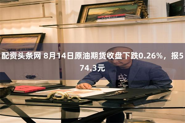 配资头条网 8月14日原油期货收盘下跌0.26%，报574.3元