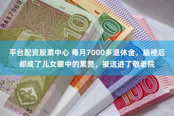 平台配资股票中心 每月7000多退休金，脑梗后却成了儿女眼中的累赘，被送进了敬老院