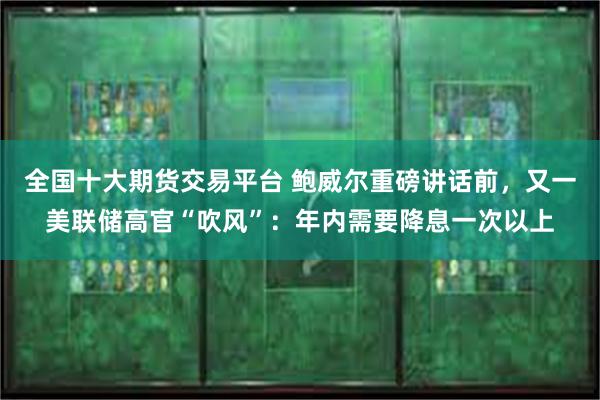 全国十大期货交易平台 鲍威尔重磅讲话前，又一美联储高官“吹风”：年内需要降息一次以上