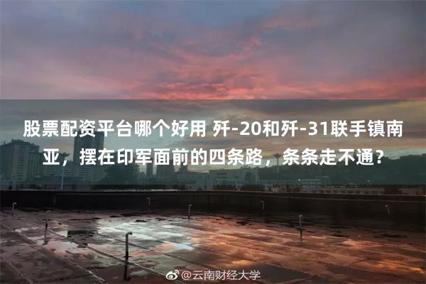 股票配资平台哪个好用 歼-20和歼-31联手镇南亚，摆在印军面前的四条路，条条走不通？