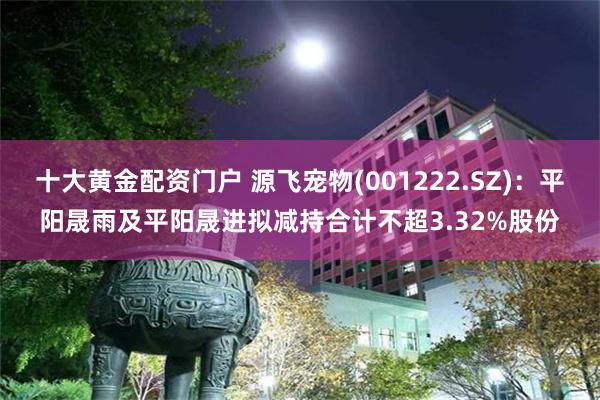 十大黄金配资门户 源飞宠物(001222.SZ)：平阳晟雨及平阳晟进拟减持合计不超3.32%股份