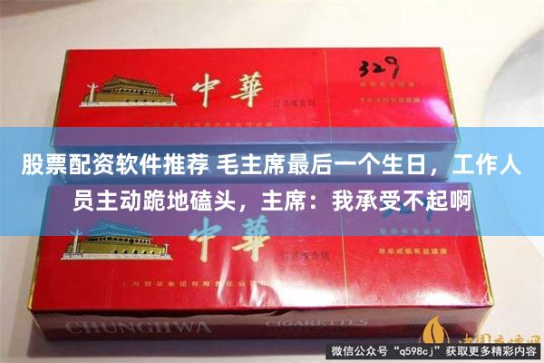 股票配资软件推荐 毛主席最后一个生日，工作人员主动跪地磕头，主席：我承受不起啊