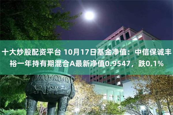 十大炒股配资平台 10月17日基金净值：中信保诚丰裕一年持有期混合A最新净值0.9547，跌0.1%