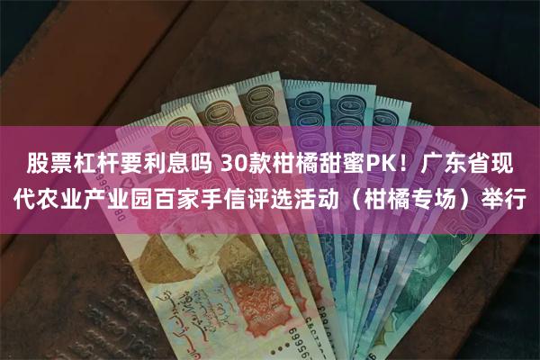 股票杠杆要利息吗 30款柑橘甜蜜PK！广东省现代农业产业园百家手信评选活动（柑橘专场）举行