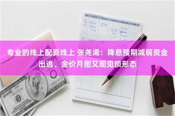 专业的线上配资线上 张尧浠：降息预期减弱资金出逃、金价月图又现见顶形态