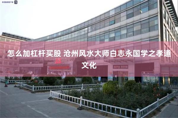 怎么加杠杆买股 沧州风水大师白志永国学之孝道文化