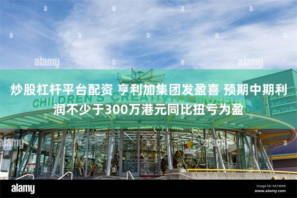 炒股杠杆平台配资 亨利加集团发盈喜 预期中期利润不少于300万港元同比扭亏为盈