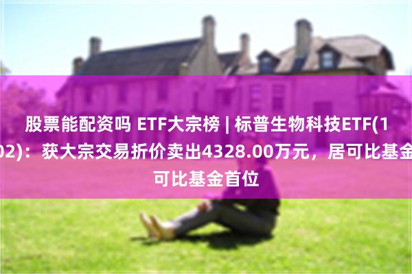 股票能配资吗 ETF大宗榜 | 标普生物科技ETF(159502)：获大宗交易折价卖出4328.00万元，居可比基金首位