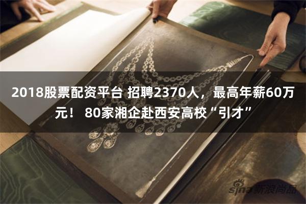 2018股票配资平台 招聘2370人，最高年薪60万元！ 80家湘企赴西安高校“引才”