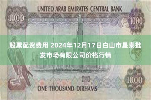 股票配资费用 2024年12月17日白山市星泰批发市场有限公司价格行情