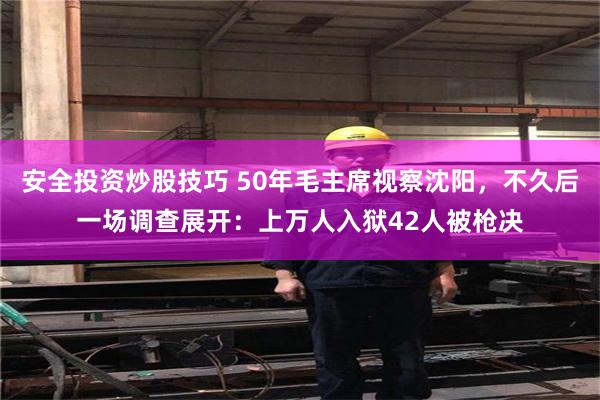 安全投资炒股技巧 50年毛主席视察沈阳，不久后一场调查展开：上万人入狱42人被枪决