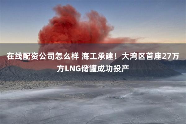 在线配资公司怎么样 海工承建！大湾区首座27万方LNG储罐成功投产