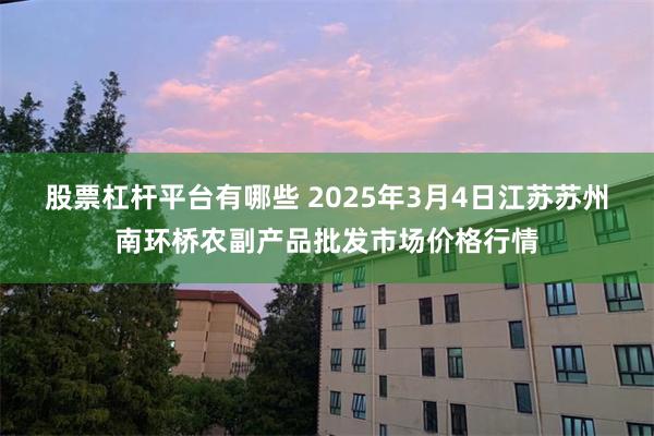 股票杠杆平台有哪些 2025年3月4日江苏苏州南环桥农副产品批发市场价格行情