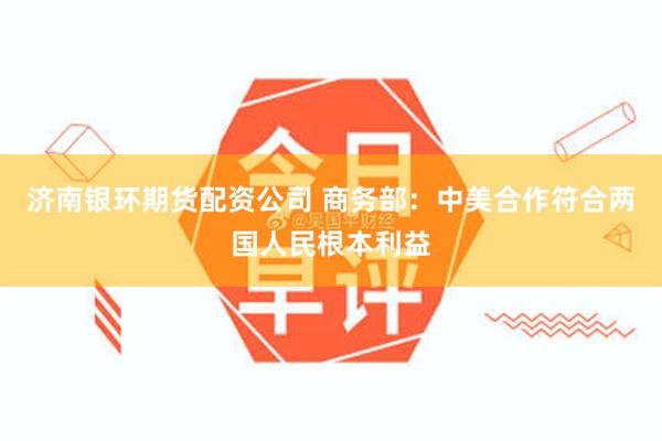 济南银环期货配资公司 商务部：中美合作符合两国人民根本利益