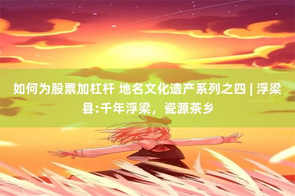 如何为股票加杠杆 地名文化遗产系列之四 | 浮梁县:千年浮梁，瓷源茶乡