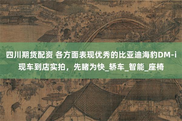四川期货配资 各方面表现优秀的比亚迪海豹DM-i现车到店实拍，先睹为快_轿车_智能_座椅