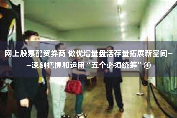 网上股票配资券商 做优增量盘活存量拓展新空间——深刻把握和运用“五个必须统筹”④