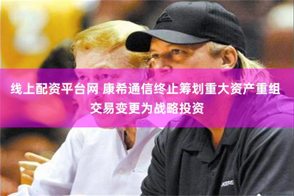 线上配资平台网 康希通信终止筹划重大资产重组 交易变更为战略投资