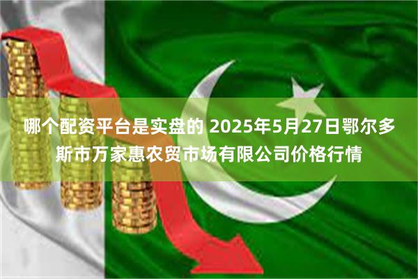 哪个配资平台是实盘的 2025年5月27日鄂尔多斯市万家惠农贸市场有限公司价格行情