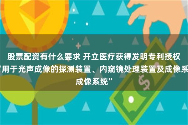 股票配资有什么要求 开立医疗获得发明专利授权：“用于光声成像的探测装置、内窥镜处理装置及成像系统”