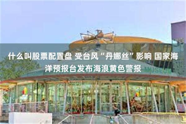 什么叫股票配置盘 受台风“丹娜丝”影响 国家海洋预报台发布海浪黄色警报