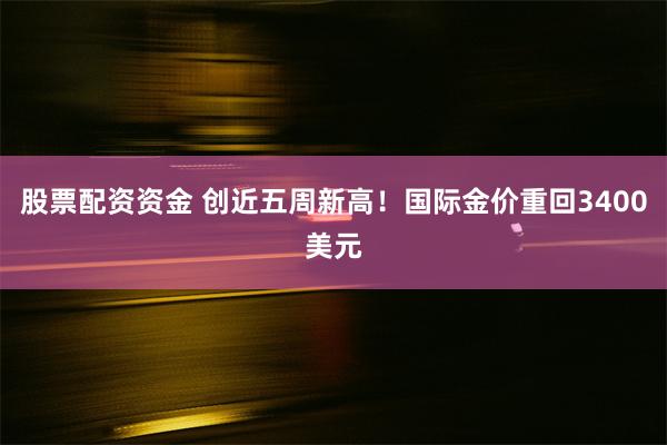 股票配资资金 创近五周新高！国际金价重回3400美元