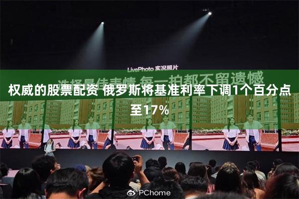 权威的股票配资 俄罗斯将基准利率下调1个百分点至17%