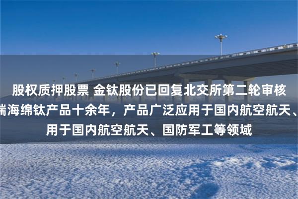 股权质押股票 金钛股份已回复北交所第二轮审核问询函：深耕高端海绵钛产品十余年，产品广泛应用于国内航空航天、国防军工等领域