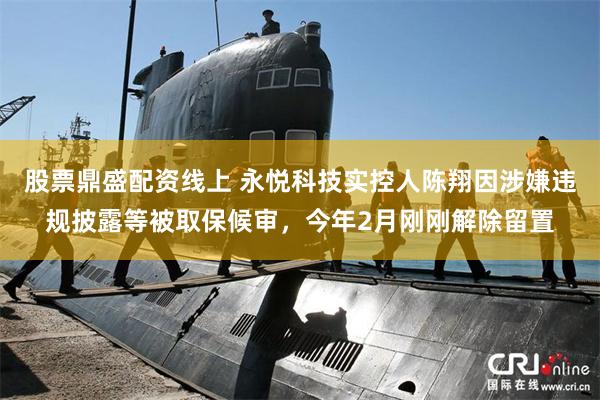 股票鼎盛配资线上 永悦科技实控人陈翔因涉嫌违规披露等被取保候审,今年2月刚刚解除留置