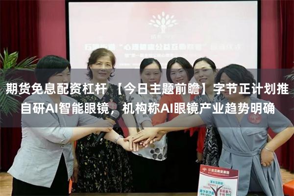 期货免息配资杠杆 【今日主题前瞻】字节正计划推自研AI智能眼镜，机构称AI眼镜产业趋势明确