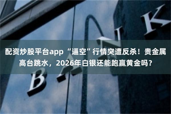 配资炒股平台app “逼空”行情突遭反杀！贵金属高台跳水，2026年白银还能跑赢黄金吗？